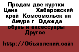  Продам две куртки › Цена ­ 700 - Хабаровский край, Комсомольск-на-Амуре г. Одежда, обувь и аксессуары » Другое   